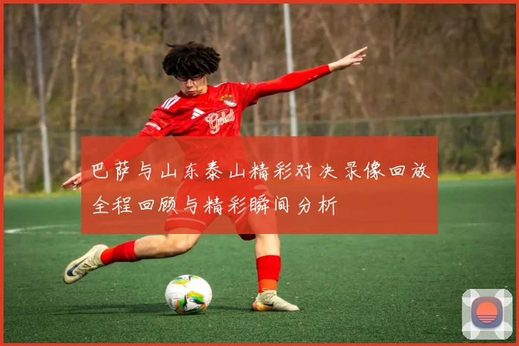 巴萨与山东泰山精彩对决录像回放全程回顾与精彩瞬间分析