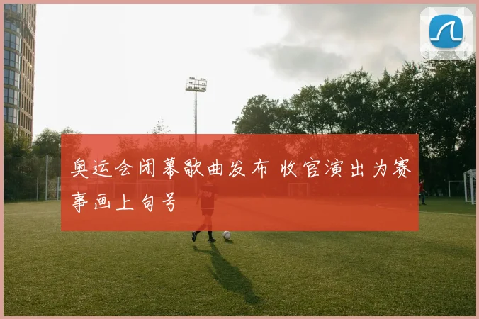 奥运会闭幕歌曲发布 收官演出为赛事画上句号