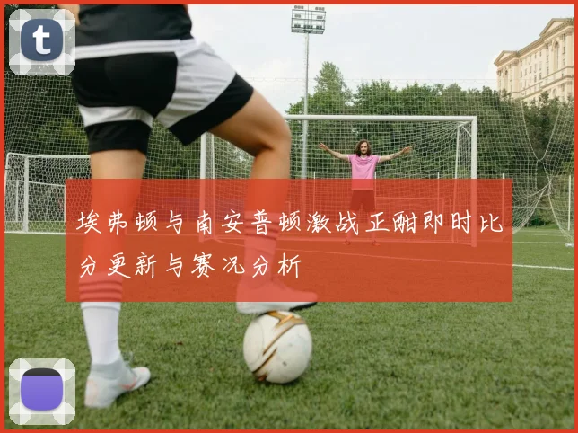 埃弗顿与南安普顿激战正酣即时比分更新与赛况分析