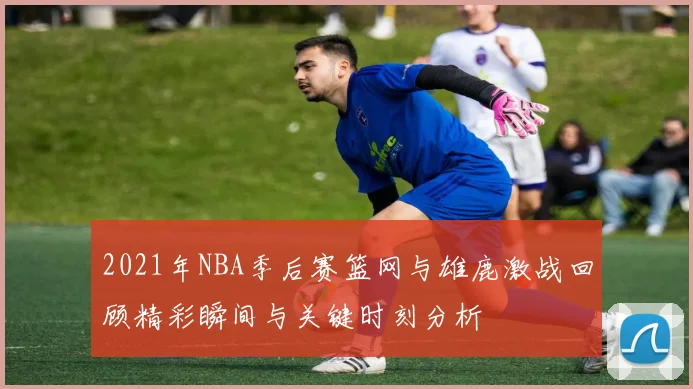 2021年NBA季后赛篮网与雄鹿激战回顾精彩瞬间与关键时刻分析