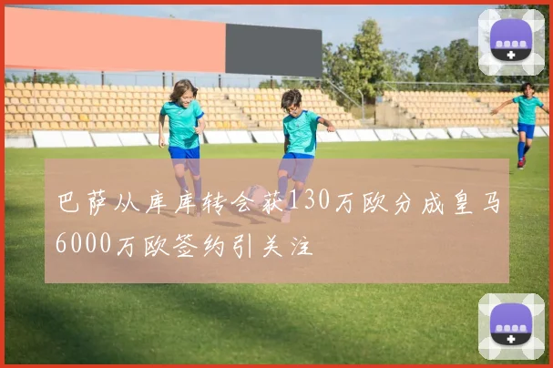 巴萨从库库转会获130万欧分成皇马6000万欧签约引关注