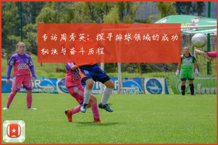 专访周秀英：探寻排球领域的成功秘诀与奋斗历程